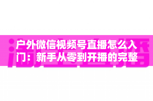 户外微信视频号直播怎么入门：新手从零到开播的完整实操指南