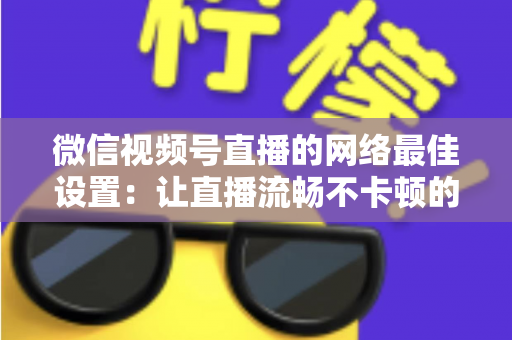 微信视频号直播的网络最佳设置：让直播流畅不卡顿的完整优化指南