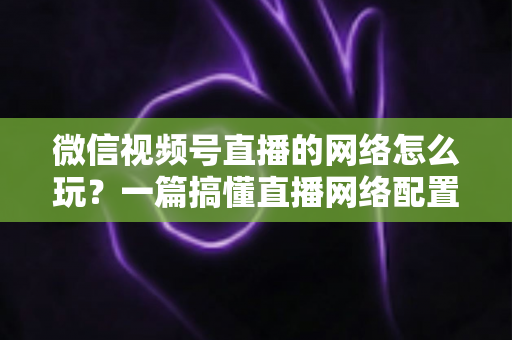 微信视频号直播的网络怎么玩？一篇搞懂直播网络配置与优化的实战指南