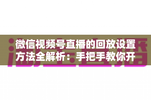 微信视频号直播的回放设置方法全解析：手把手教你开启、管理与利用直播回放，让每一场直播都不白白浪费