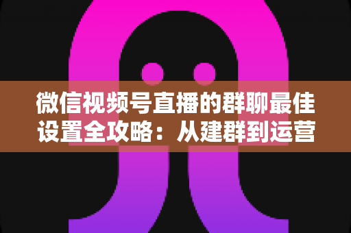 微信视频号直播的群聊最佳设置全攻略：从建群到运营的一站式实战指南