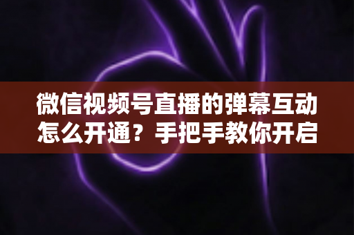 微信视频号直播的弹幕互动怎么开通?手把手教你开启直播互动新体验 微信视频号直播的弹幕互动怎么开通?手把手教你开启直播互动新体验