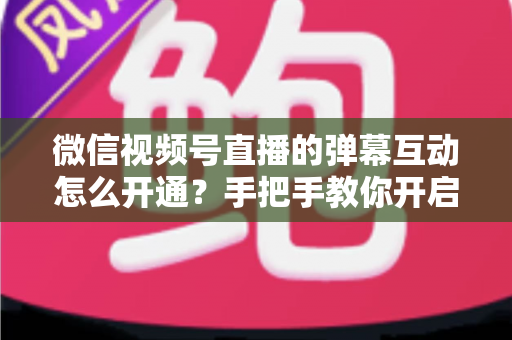 微信视频号直播的弹幕互动怎么开通?手把手教你开启直播互动新体验 微信视频号直播的弹幕互动怎么开通?手把手教你开启直播互动新体验
