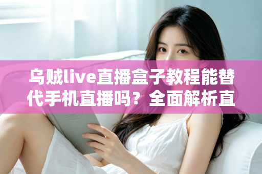 乌贼live直播盒子教程能替代手机直播吗？全面解析直播新方式的真相与选择指南
