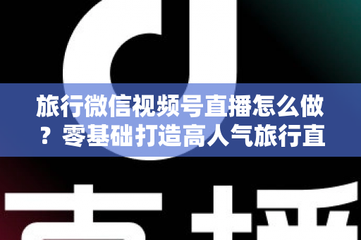 旅行微信视频号直播怎么做？零基础打造高人气旅行直播间的全流程指南
