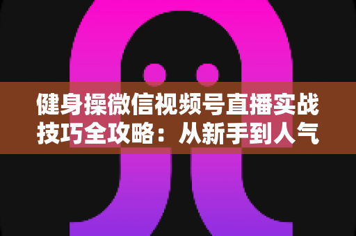 健身操微信视频号直播实战技巧全攻略：从新手到人气主播的完整进阶指南