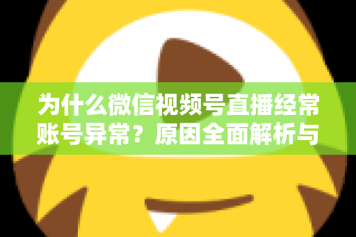 为什么微信视频号直播经常账号异常？原因全面解析与实用解决方案指南
