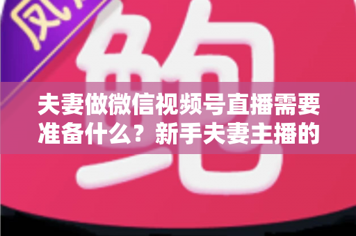 夫妻做微信视频号直播需要准备什么？新手夫妻主播的账号、设备、内容与运营全攻略