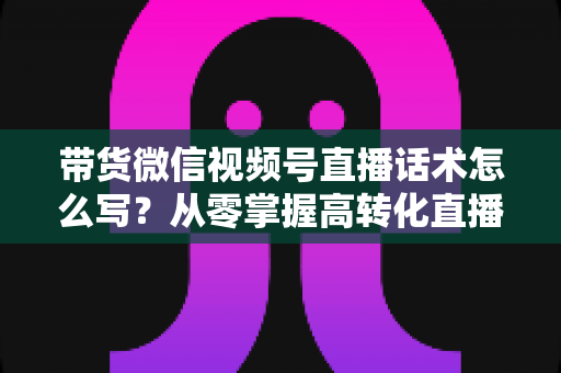 带货微信视频号直播话术怎么写?从零掌握高转化直播卖货话术的完整指南 带货微信视频号直播话术怎么写?从零掌握高转化直播卖货话术的完整指南