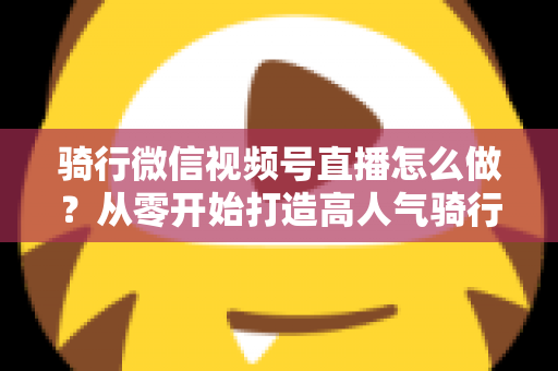 骑行微信视频号直播怎么做?从零开始打造高人气骑行直播间的完整实战指南 骑行微信视频号直播怎么做?从零开始打造高人气骑行直播间的完整实战指南