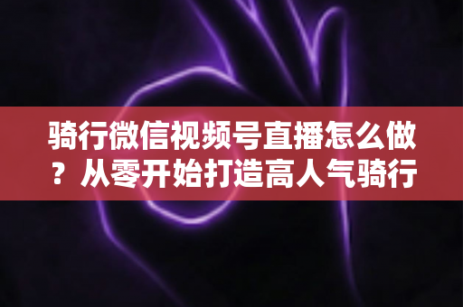 骑行微信视频号直播怎么做？从零开始打造高人气骑行直播间的完整实战指南