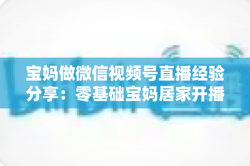 宝妈做微信视频号直播经验分享:零基础宝妈居家开播实战全攻略 宝妈做微信视频号直播经验分享:零基础宝妈居家开播实战全攻略