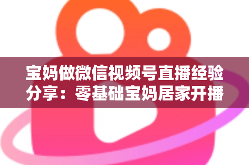 宝妈做微信视频号直播经验分享:零基础宝妈居家开播实战全攻略 宝妈做微信视频号直播经验分享:零基础宝妈居家开播实战全攻略