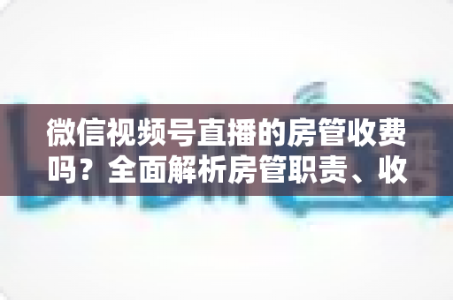 微信视频号直播的房管收费吗?全面解析房管职责、收入情况与防骗指南 微信视频号直播的房管收费吗?全面解析房管职责、收入情况与防骗指南