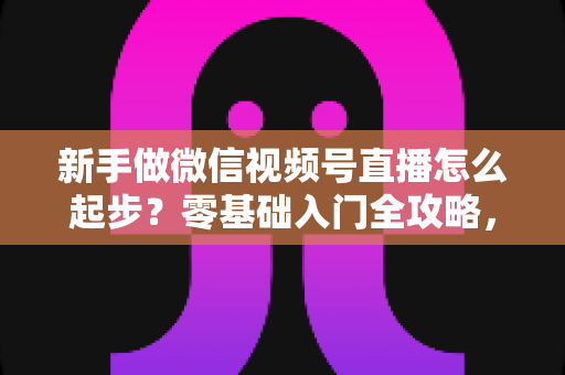 新手做微信视频号直播怎么起步？零基础入门全攻略，助你从0到1开启首播