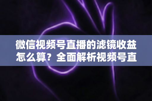 微信视频号直播的滤镜收益怎么算？全面解析视频号直播收益规则与提现技巧