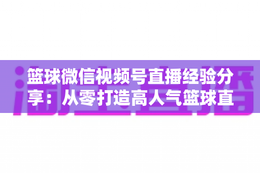 篮球微信视频号直播经验分享:从零打造高人气篮球直播间的完整实战指南 篮球微信视频号直播经验分享:从零打造高人气篮球直播间的完整实战指南