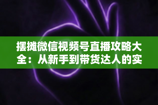 摆摊微信视频号直播攻略大全:从新手到带货达人的实战指南 摆摊微信视频号直播攻略大全:从新手到带货达人的实战指南