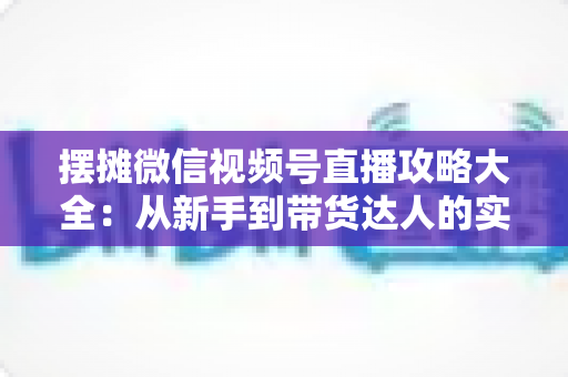 摆摊微信视频号直播攻略大全：从新手到带货达人的实战指南