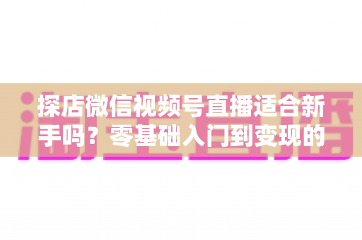 探店微信视频号直播适合新手吗？零基础入门到变现的全攻略详解