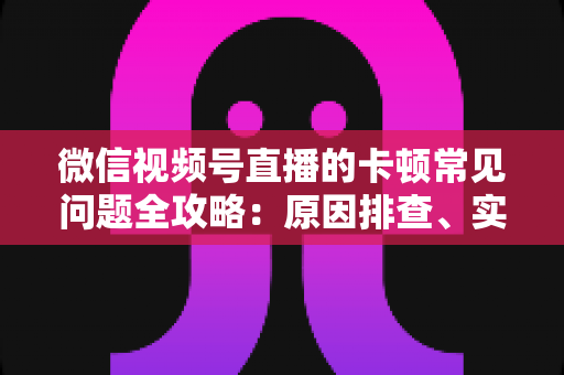 微信视频号直播的卡顿常见问题全攻略:原因排查、实用解决技巧与预防指南 微信视频号直播的卡顿常见问题全攻略:原因排查、实用解决技巧与预防指南