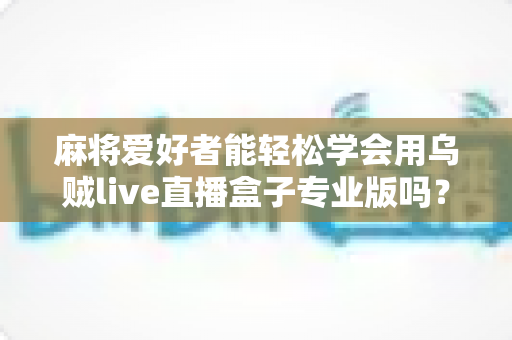 麻将爱好者能轻松学会用乌贼live直播盒子专业版吗？零基础玩家的直播上手全指南