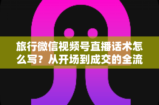 旅行微信视频号直播话术怎么写?从开场到成交的全流程实用话术指南 旅行微信视频号直播话术怎么写?从开场到成交的全流程实用话术指南