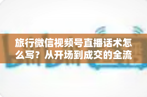 旅行微信视频号直播话术怎么写?从开场到成交的全流程实用话术指南 旅行微信视频号直播话术怎么写?从开场到成交的全流程实用话术指南