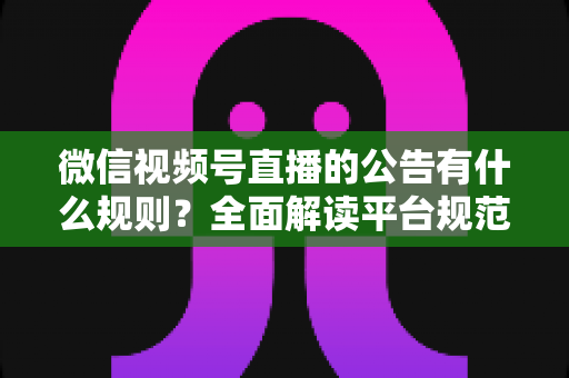 微信视频号直播的公告有什么规则?全面解读平台规范、内容要求与合规直播指南 微信视频号直播的公告有什么规则?全面解读平台规范、内容要求与合规直播指南
