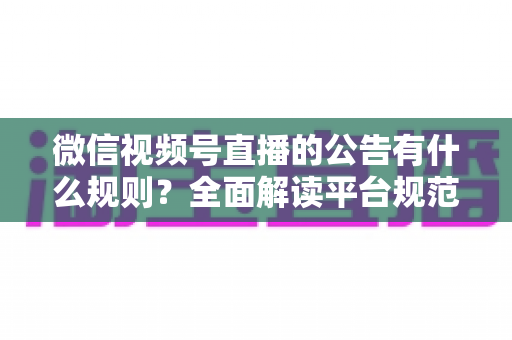 微信视频号直播的公告有什么规则？全面解读平台规范、内容要求与合规直播指南