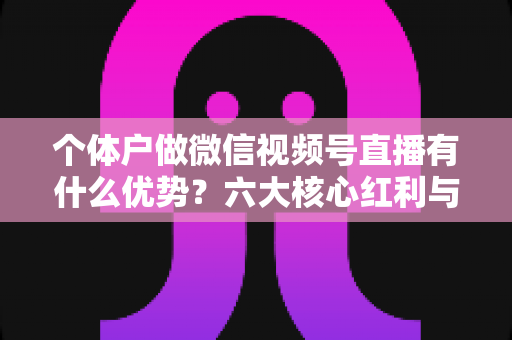个体户做微信视频号直播有什么优势？六大核心红利与实操指南全解析