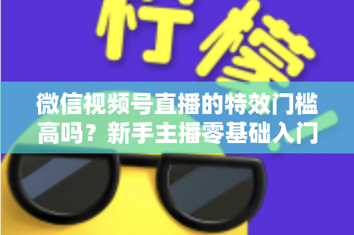 微信视频号直播的特效门槛高吗?新手主播零基础入门与特效使用全攻略解析 微信视频号直播的特效门槛高吗?新手主播零基础入门与特效使用全攻略解析