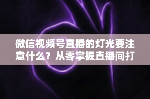 微信视频号直播的灯光要注意什么？从零掌握直播间打光技巧的完整指南