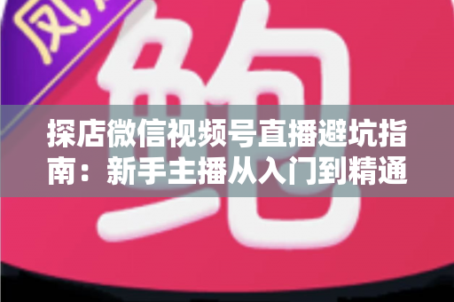 探店微信视频号直播避坑指南：新手主播从入门到精通的实战全攻略
