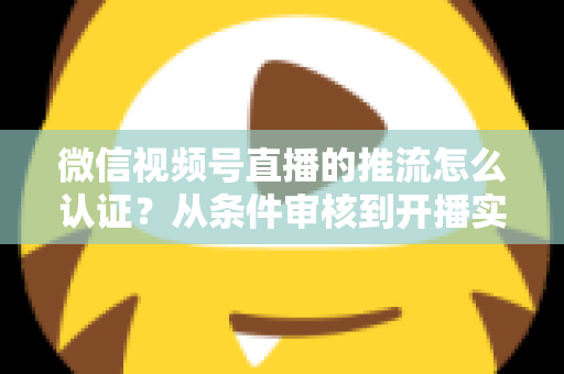 微信视频号直播的推流怎么认证?从条件审核到开播实操的一站式权威指南 微信视频号直播的推流怎么认证?从条件审核到开播实操的一站式权威指南