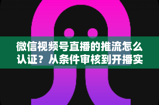 微信视频号直播的推流怎么认证？从条件审核到开播实操的一站式权威指南