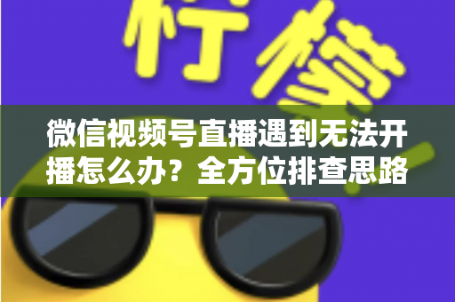 微信视频号直播遇到无法开播怎么办？全方位排查思路与实用解决方案一网打尽