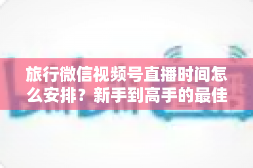 旅行微信视频号直播时间怎么安排?新手到高手的最佳直播时段规划全攻略 旅行微信视频号直播时间怎么安排?新手到高手的最佳直播时段规划全攻略
