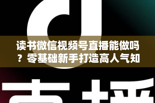 读书微信视频号直播能做吗？零基础新手打造高人气知识直播间的全攻略