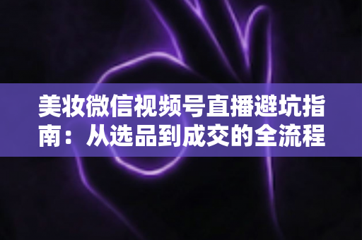 美妆微信视频号直播避坑指南：从选品到成交的全流程实战攻略