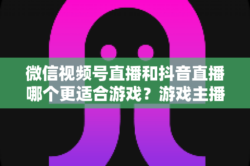 微信视频号直播和抖音直播哪个更适合游戏？游戏主播平台选择深度评测指南