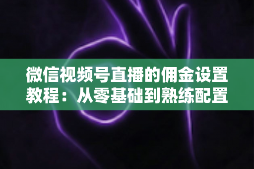 微信视频号直播的佣金设置教程：从零基础到熟练配置带货佣金的全流程实战指南