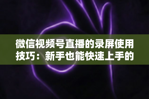微信视频号直播的录屏使用技巧：新手也能快速上手的完整实操指南