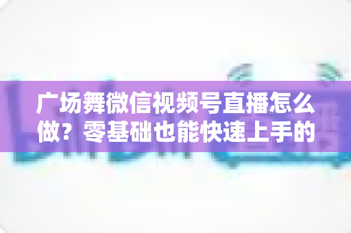 广场舞微信视频号直播怎么做？零基础也能快速上手的完整教程与运营实战指南