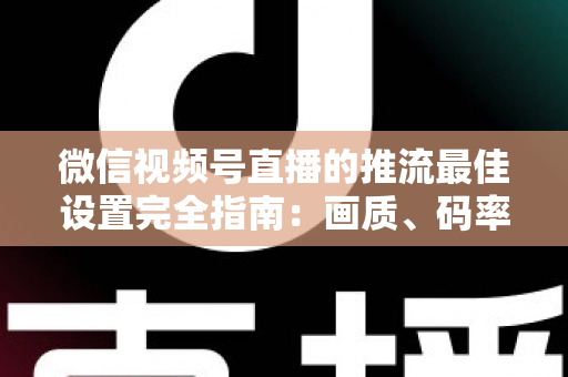 微信视频号直播的推流最佳设置完全指南：画质、码率、网络参数一次调优到位