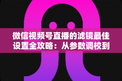 微信视频号直播的滤镜最佳设置全攻略：从参数调校到场景适配，助你打造高清高颜值直播间