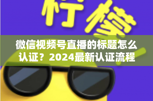 微信视频号直播的标题怎么认证?2024最新认证流程与实操指南全解析 微信视频号直播的标题怎么认证?2024最新认证流程与实操指南全解析
