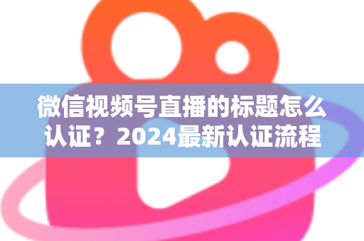 微信视频号直播的标题怎么认证?2024最新认证流程与实操指南全解析 微信视频号直播的标题怎么认证?2024最新认证流程与实操指南全解析