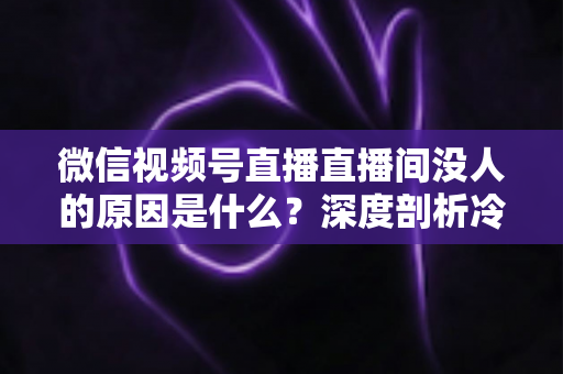 微信视频号直播直播间没人的原因是什么？深度剖析冷场根源与实用破局指南