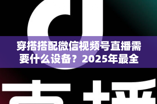 穿搭搭配微信视频号直播需要什么设备？2025年最全设备清单与实用选购指南